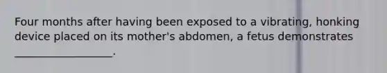 Four months after having been exposed to a vibrating, honking device placed on its mother's abdomen, a fetus demonstrates __________________.