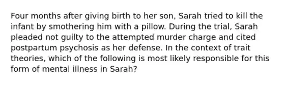 Four months after giving birth to her son, Sarah tried to kill the infant by smothering him with a pillow. During the trial, Sarah pleaded not guilty to the attempted murder charge and cited postpartum psychosis as her defense. In the context of trait theories, which of the following is most likely responsible for this form of mental illness in Sarah?