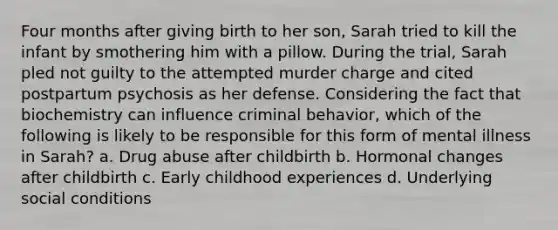 Four months after giving birth to her son, Sarah tried to kill the infant by smothering him with a pillow. During the trial, Sarah pled not guilty to the attempted murder charge and cited postpartum psychosis as her defense. Considering the fact that biochemistry can influence criminal behavior, which of the following is likely to be responsible for this form of mental illness in Sarah? a. Drug abuse after childbirth b. Hormonal changes after childbirth c. Early childhood experiences d. Underlying social conditions