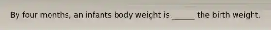 By four months, an infants body weight is ______ the birth weight.