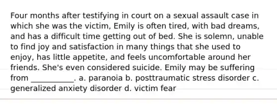 Four months after testifying in court on a sexual assault case in which she was the victim, Emily is often tired, with bad dreams, and has a difficult time getting out of bed. She is solemn, unable to find joy and satisfaction in many things that she used to enjoy, has little appetite, and feels uncomfortable around her friends. She's even considered suicide. Emily may be suffering from ___________. a. paranoia b. posttraumatic stress disorder c. generalized anxiety disorder d. victim fear