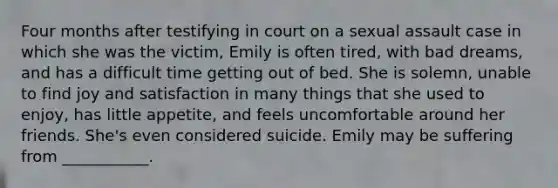 Four months after testifying in court on a sexual assault case in which she was the victim, Emily is often tired, with bad dreams, and has a difficult time getting out of bed. She is solemn, unable to find joy and satisfaction in many things that she used to enjoy, has little appetite, and feels uncomfortable around her friends. She's even considered suicide. Emily may be suffering from ___________.