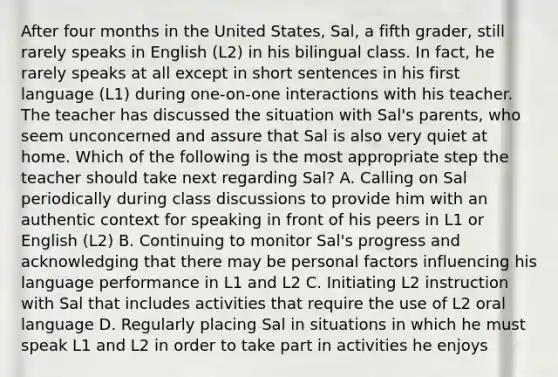 After four months in the United States, Sal, a fifth grader, still rarely speaks in English (L2) in his bilingual class. In fact, he rarely speaks at all except in short sentences in his first language (L1) during one-on-one interactions with his teacher. The teacher has discussed the situation with Sal's parents, who seem unconcerned and assure that Sal is also very quiet at home. Which of the following is the most appropriate step the teacher should take next regarding Sal? A. Calling on Sal periodically during class discussions to provide him with an authentic context for speaking in front of his peers in L1 or English (L2) B. Continuing to monitor Sal's progress and acknowledging that there may be personal factors influencing his language performance in L1 and L2 C. Initiating L2 instruction with Sal that includes activities that require the use of L2 oral language D. Regularly placing Sal in situations in which he must speak L1 and L2 in order to take part in activities he enjoys