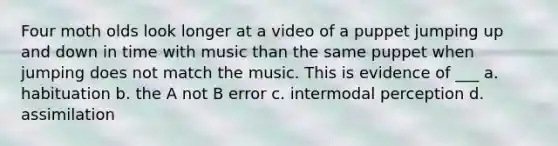 Four moth olds look longer at a video of a puppet jumping up and down in time with music than the same puppet when jumping does not match the music. This is evidence of ___ a. habituation b. the A not B error c. intermodal perception d. assimilation