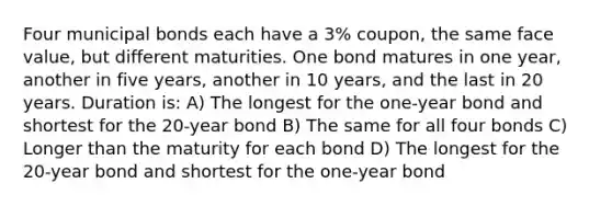 Four municipal bonds each have a 3% coupon, the same face value, but different maturities. One bond matures in one year, another in five years, another in 10 years, and the last in 20 years. Duration is: A) The longest for the one-year bond and shortest for the 20-year bond B) The same for all four bonds C) Longer than the maturity for each bond D) The longest for the 20-year bond and shortest for the one-year bond