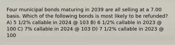 Four municipal bonds maturing in 2039 are all selling at a 7.00 basis. Which of the following bonds is most likely to be refunded? A) 5 1/2% callable in 2024 @ 103 B) 6 1/2% callable in 2023 @ 100 C) 7% callable in 2024 @ 103 D) 7 1/2% callable in 2023 @ 100