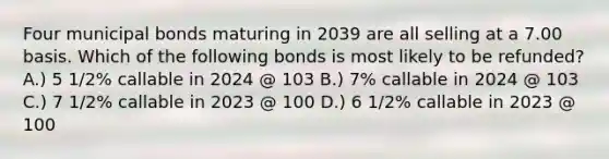 Four municipal bonds maturing in 2039 are all selling at a 7.00 basis. Which of the following bonds is most likely to be refunded? A.) 5 1/2% callable in 2024 @ 103 B.) 7% callable in 2024 @ 103 C.) 7 1/2% callable in 2023 @ 100 D.) 6 1/2% callable in 2023 @ 100