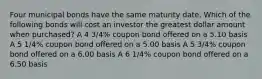 Four municipal bonds have the same maturity date. Which of the following bonds will cost an investor the greatest dollar amount when purchased? A 4 3/4% coupon bond offered on a 5.10 basis A 5 1/4% coupon bond offered on a 5.00 basis A 5 3/4% coupon bond offered on a 6.00 basis A 6 1/4% coupon bond offered on a 6.50 basis