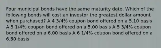 Four municipal bonds have the same maturity date. Which of the following bonds will cost an investor the greatest dollar amount when purchased? A 4 3/4% coupon bond offered on a 5.10 basis A 5 1/4% coupon bond offered on a 5.00 basis A 5 3/4% coupon bond offered on a 6.00 basis A 6 1/4% coupon bond offered on a 6.50 basis