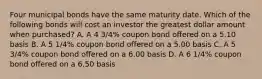 Four municipal bonds have the same maturity date. Which of the following bonds will cost an investor the greatest dollar amount when purchased? A. A 4 3/4% coupon bond offered on a 5.10 basis B. A 5 1/4% coupon bond offered on a 5.00 basis C. A 5 3/4% coupon bond offered on a 6.00 basis D. A 6 1/4% coupon bond offered on a 6.50 basis