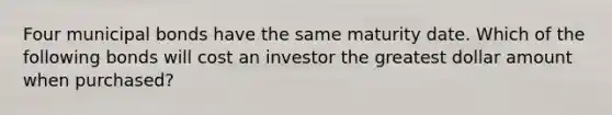 Four municipal bonds have the same maturity date. Which of the following bonds will cost an investor the greatest dollar amount when purchased?