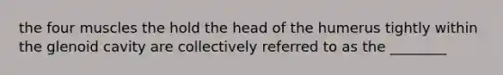 the four muscles the hold the head of the humerus tightly within the glenoid cavity are collectively referred to as the ________