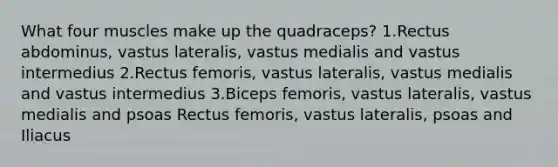 What four muscles make up the quadraceps? 1.Rectus abdominus, vastus lateralis, vastus medialis and vastus intermedius 2.Rectus femoris, vastus lateralis, vastus medialis and vastus intermedius 3.Biceps femoris, vastus lateralis, vastus medialis and psoas Rectus femoris, vastus lateralis, psoas and Iliacus