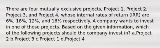 There are four mutually exclusive projects, Project 1, Project 2, Project 3, and Project 4, whose internal rates of return (IRR) are 6%, 18%, 12%, and 16% respectively. A company wants to invest in one of these projects. Based on the given information, which of the following projects should the company invest in? a.Project 2 b.Project 3 c.Project 1 d.Project 4