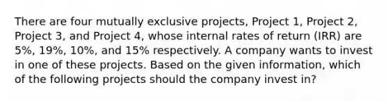 There are four mutually exclusive projects, Project 1, Project 2, Project 3, and Project 4, whose internal rates of return (IRR) are 5%, 19%, 10%, and 15% respectively. A company wants to invest in one of these projects. Based on the given information, which of the following projects should the company invest in?