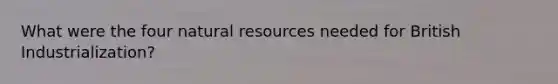 What were the four natural resources needed for British Industrialization?