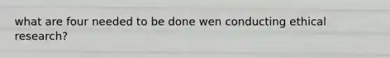 what are four needed to be done wen conducting ethical research?