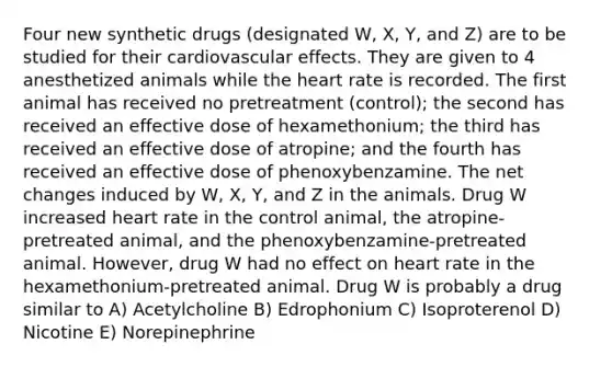 Four new synthetic drugs (designated W, X, Y, and Z) are to be studied for their cardiovascular effects. They are given to 4 anesthetized animals while the heart rate is recorded. The first animal has received no pretreatment (control); the second has received an effective dose of hexamethonium; the third has received an effective dose of atropine; and the fourth has received an effective dose of phenoxybenzamine. The net changes induced by W, X, Y, and Z in the animals. Drug W increased heart rate in the control animal, the atropine-pretreated animal, and the phenoxybenzamine-pretreated animal. However, drug W had no effect on heart rate in the hexamethonium-pretreated animal. Drug W is probably a drug similar to A) Acetylcholine B) Edrophonium C) Isoproterenol D) Nicotine E) Norepinephrine