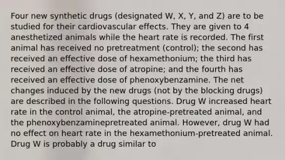 Four new synthetic drugs (designated W, X, Y, and Z) are to be studied for their cardiovascular effects. They are given to 4 anesthetized animals while the heart rate is recorded. The first animal has received no pretreatment (control); the second has received an effective dose of hexamethonium; the third has received an effective dose of atropine; and the fourth has received an effective dose of phenoxybenzamine. The net changes induced by the new drugs (not by the blocking drugs) are described in the following questions. Drug W increased heart rate in the control animal, the atropine-pretreated animal, and the phenoxybenzaminepretreated animal. However, drug W had no effect on heart rate in the hexamethonium-pretreated animal. Drug W is probably a drug similar to