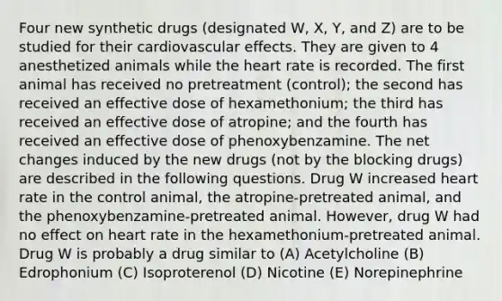 Four new synthetic drugs (designated W, X, Y, and Z) are to be studied for their cardiovascular effects. They are given to 4 anesthetized animals while the heart rate is recorded. The first animal has received no pretreatment (control); the second has received an effective dose of hexamethonium; the third has received an effective dose of atropine; and the fourth has received an effective dose of phenoxybenzamine. The net changes induced by the new drugs (not by the blocking drugs) are described in the following questions. Drug W increased heart rate in the control animal, the atropine-pretreated animal, and the phenoxybenzamine-pretreated animal. However, drug W had no effect on heart rate in the hexamethonium-pretreated animal. Drug W is probably a drug similar to (A) Acetylcholine (B) Edrophonium (C) Isoproterenol (D) Nicotine (E) Norepinephrine