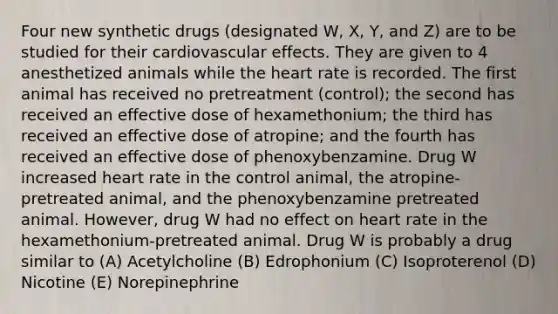 Four new synthetic drugs (designated W, X, Y, and Z) are to be studied for their cardiovascular effects. They are given to 4 anesthetized animals while the heart rate is recorded. The first animal has received no pretreatment (control); the second has received an effective dose of hexamethonium; the third has received an effective dose of atropine; and the fourth has received an effective dose of phenoxybenzamine. Drug W increased heart rate in the control animal, the atropine-pretreated animal, and the phenoxybenzamine pretreated animal. However, drug W had no effect on heart rate in the hexamethonium-pretreated animal. Drug W is probably a drug similar to (A) Acetylcholine (B) Edrophonium (C) Isoproterenol (D) Nicotine (E) Norepinephrine