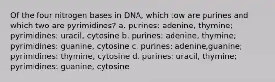 Of the four nitrogen bases in DNA, which tow are purines and which two are pyrimidines? a. purines: adenine, thymine; pyrimidines: uracil, cytosine b. purines: adenine, thymine; pyrimidines: guanine, cytosine c. purines: adenine,guanine; pyrimidines: thymine, cytosine d. purines: uracil, thymine; pyrimidines: guanine, cytosine