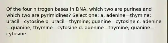 Of the four nitrogen bases in DNA, which two are purines and which two are pyrimidines? Select one: a. adenine—thymine; uracil—cytosine b. uracil—thymine; guanine—cytosine c. adenine—guanine; thymine—cytosine d. adenine—thymine; guanine—cytosine