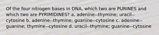 Of the four nitrogen bases in DNA, which two are PURINES and which two are PYRIMIDINES? a. adenine--thymine; uracil--cytosine b. adenine--thymine; guanine--cytosine c. adenine--guanine; thymine--cytosine d. uracil--thymine; guanine--cytosine