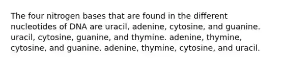 The four nitrogen bases that are found in the different nucleotides of DNA are uracil, adenine, cytosine, and guanine. uracil, cytosine, guanine, and thymine. adenine, thymine, cytosine, and guanine. adenine, thymine, cytosine, and uracil.