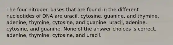 The four nitrogen bases that are found in the different nucleotides of DNA are uracil, cytosine, guanine, and thymine. adenine, thymine, cytosine, and guanine. uracil, adenine, cytosine, and guanine. None of the answer choices is correct. adenine, thymine, cytosine, and uracil.