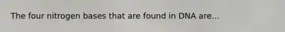 The four nitrogen bases that are found in DNA are...