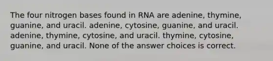 The four nitrogen bases found in RNA are adenine, thymine, guanine, and uracil. adenine, cytosine, guanine, and uracil. adenine, thymine, cytosine, and uracil. thymine, cytosine, guanine, and uracil. None of the answer choices is correct.