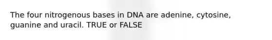 The four nitrogenous bases in DNA are adenine, cytosine, guanine and uracil. TRUE or FALSE