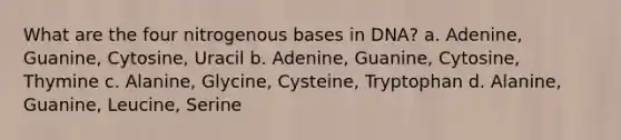 What are the four nitrogenous bases in DNA? a. Adenine, Guanine, Cytosine, Uracil b. Adenine, Guanine, Cytosine, Thymine c. Alanine, Glycine, Cysteine, Tryptophan d. Alanine, Guanine, Leucine, Serine