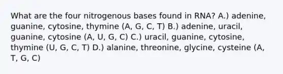 What are the four nitrogenous bases found in RNA? A.) adenine, guanine, cytosine, thymine (A, G, C, T) B.) adenine, uracil, guanine, cytosine (A, U, G, C) C.) uracil, guanine, cytosine, thymine (U, G, C, T) D.) alanine, threonine, glycine, cysteine (A, T, G, C)