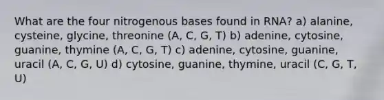 What are the four nitrogenous bases found in RNA? a) alanine, cysteine, glycine, threonine (A, C, G, T) b) adenine, cytosine, guanine, thymine (A, C, G, T) c) adenine, cytosine, guanine, uracil (A, C, G, U) d) cytosine, guanine, thymine, uracil (C, G, T, U)