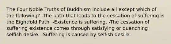 The Four Noble Truths of Buddhism include all except which of the following? -The path that leads to the cessation of suffering is the Eightfold Path. -Existence is suffering. -The cessation of suffering existence comes through satisfying or quenching selfish desire. -Suffering is caused by selfish desire.