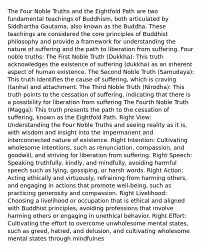 The Four Noble Truths and the Eightfold Path are two fundamental teachings of Buddhism, both articulated by Siddhartha Gautama, also known as the Buddha. These teachings are considered the core principles of Buddhist philosophy and provide a framework for understanding the nature of suffering and the path to liberation from suffering. Four noble truths: The First Noble Truth (Dukkha): This truth acknowledges the existence of suffering (dukkha) as an inherent aspect of human existence. The Second Noble Truth (Samudaya): This truth identifies the cause of suffering, which is craving (tanha) and attachment. The Third Noble Truth (Nirodha): This truth points to the cessation of suffering, indicating that there is a possibility for liberation from suffering The Fourth Noble Truth (Magga): This truth presents the path to the cessation of suffering, known as the Eightfold Path. Right View: Understanding the Four Noble Truths and seeing reality as it is, with wisdom and insight into the impermanent and interconnected nature of existence. Right Intention: Cultivating wholesome intentions, such as renunciation, compassion, and goodwill, and striving for liberation from suffering. Right Speech: Speaking truthfully, kindly, and mindfully, avoiding harmful speech such as lying, gossiping, or harsh words. Right Action: Acting ethically and virtuously, refraining from harming others, and engaging in actions that promote well-being, such as practicing generosity and compassion. Right Livelihood: Choosing a livelihood or occupation that is ethical and aligned with Buddhist principles, avoiding professions that involve harming others or engaging in unethical behavior. Right Effort: Cultivating the effort to overcome unwholesome mental states, such as greed, hatred, and delusion, and cultivating wholesome mental states through mindfulnes