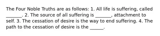 The Four Noble Truths are as follows: 1. All life is suffering, called _______. 2. The source of all suffering is _______, attachment to self. 3. The cessation of desire is the way to end suffering. 4. The path to the cessation of desire is the ______.