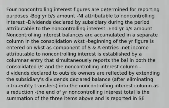 Four noncontrolling interest figures are determined for reporting purposes -Beg yr b/s amount -NI attributable to noncontrolling interest -Dividends declared by subsidiary during the period attributable to the noncontrolling interest -End yr b/s amount Noncontrolling interest balances are accumulated in a separate column in the consolidation wkst -beginning of the yr figure is entered on wkst as component of S & A entries -net income attributable to noncontrolling interest is established by a columnar entry that simultaneously reports the bal in both the consolidated i/s and the noncontrolling interest column -dividends declared to outside owners are reflected by extending the subsidiary's dividends declared balance (after eliminating intra-entity transfers) into the noncontrolling interest column as a reduction -the end of yr noncontrolling interest total is the summation of the three items above and is reported in SE