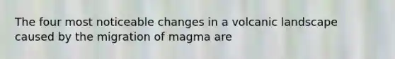 The four most noticeable changes in a volcanic landscape caused by the migration of magma are