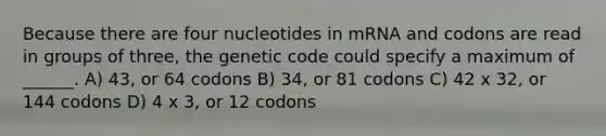 Because there are four nucleotides in mRNA and codons are read in groups of three, the genetic code could specify a maximum of ______. A) 43, or 64 codons B) 34, or 81 codons C) 42 x 32, or 144 codons D) 4 x 3, or 12 codons