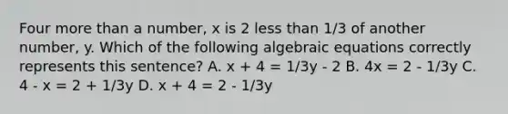 Four more than a number, x is 2 less than 1/3 of another number, y. Which of the following algebraic equations correctly represents this sentence? A. x + 4 = 1/3y - 2 B. 4x = 2 - 1/3y C. 4 - x = 2 + 1/3y D. x + 4 = 2 - 1/3y