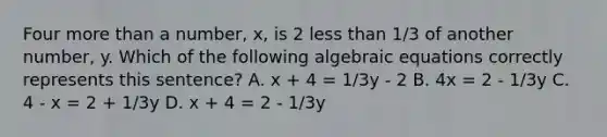 Four more than a number, x, is 2 less than 1/3 of another number, y. Which of the following algebraic equations correctly represents this sentence? A. x + 4 = 1/3y - 2 B. 4x = 2 - 1/3y C. 4 - x = 2 + 1/3y D. x + 4 = 2 - 1/3y