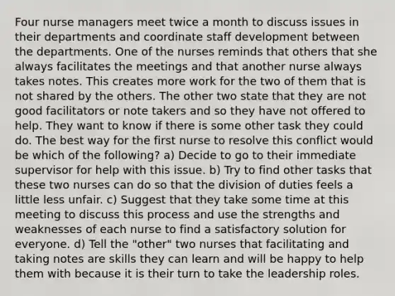 Four nurse managers meet twice a month to discuss issues in their departments and coordinate staff development between the departments. One of the nurses reminds that others that she always facilitates the meetings and that another nurse always takes notes. This creates more work for the two of them that is not shared by the others. The other two state that they are not good facilitators or note takers and so they have not offered to help. They want to know if there is some other task they could do. The best way for the first nurse to resolve this conflict would be which of the following? a) Decide to go to their immediate supervisor for help with this issue. b) Try to find other tasks that these two nurses can do so that the division of duties feels a little less unfair. c) Suggest that they take some time at this meeting to discuss this process and use the strengths and weaknesses of each nurse to find a satisfactory solution for everyone. d) Tell the "other" two nurses that facilitating and taking notes are skills they can learn and will be happy to help them with because it is their turn to take the leadership roles.