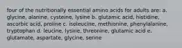 four of the nutritionally essential amino acids for adults are: a. glycine, alanine, cysteine, lysine b. glutamic acid, histidine, ascorbic acid, proline c. isoleucine, methionine, phenylalanine, tryptophan d. leucine, lysine, threonine, glutamic acid e. glutamate, aspartate, glycine, serine