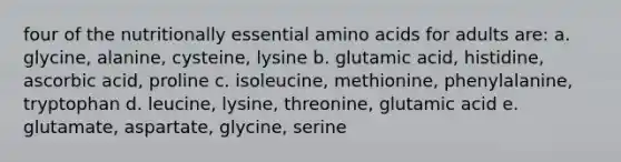 four of the nutritionally essential amino acids for adults are: a. glycine, alanine, cysteine, lysine b. glutamic acid, histidine, ascorbic acid, proline c. isoleucine, methionine, phenylalanine, tryptophan d. leucine, lysine, threonine, glutamic acid e. glutamate, aspartate, glycine, serine