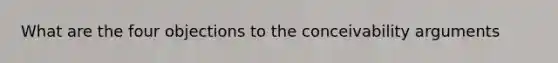 What are the four objections to the conceivability arguments