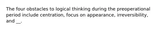 The four obstacles to logical thinking during the preoperational period include centration, focus on appearance, irreversibility, and __.