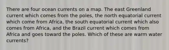 There are four ocean currents on a map. The east Greenland current which comes from the poles, the north equatorial current which come from Africa, the south equatorial current which also comes from Africa, and the Brazil current which comes from Africa and goes toward the poles. Which of these are warm water currents?